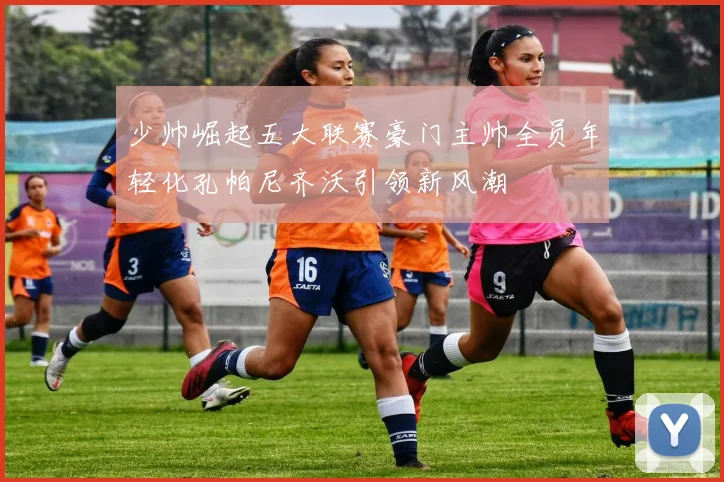 少帅崛起五大联赛豪门主帅全员年轻化孔帕尼齐沃引领新风潮