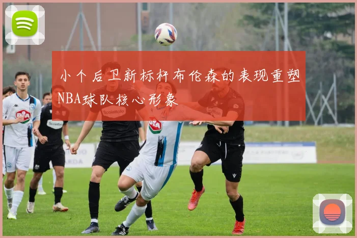 小个后卫新标杆布伦森的表现重塑NBA球队核心形象