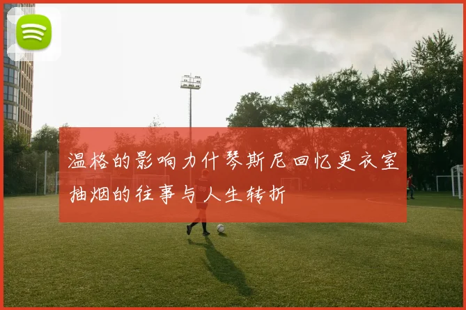 温格的影响力什琴斯尼回忆更衣室抽烟的往事与人生转折