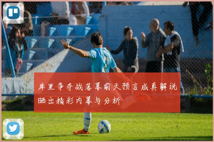 库里争夺战落幕前天预言成真解说晒出精彩内幕与分析
