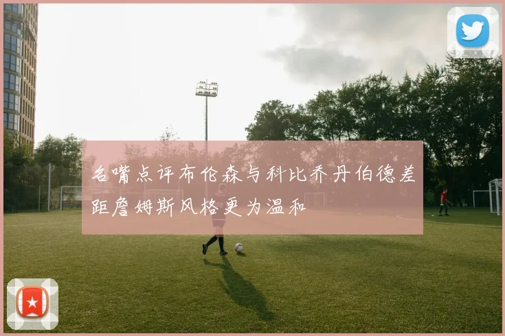 名嘴点评布伦森与科比乔丹伯德差距詹姆斯风格更为温和
