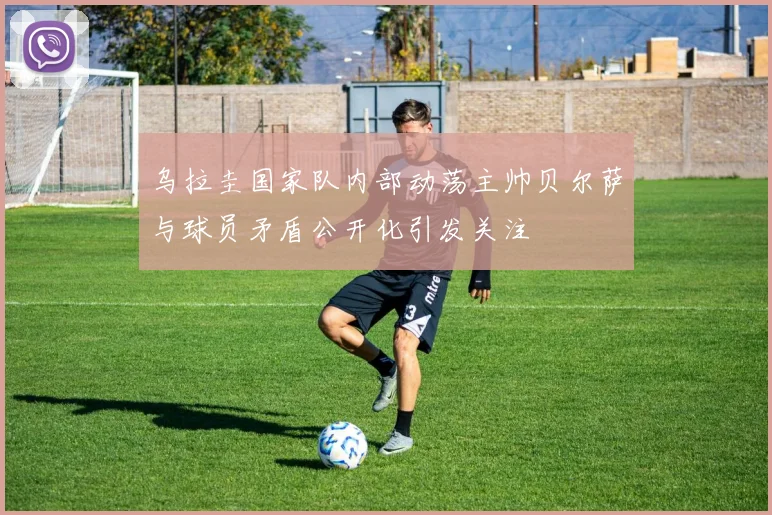 乌拉圭国家队内部动荡主帅贝尔萨与球员矛盾公开化引发关注