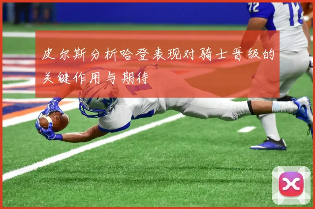 皮尔斯分析哈登表现对骑士晋级的关键作用与期待