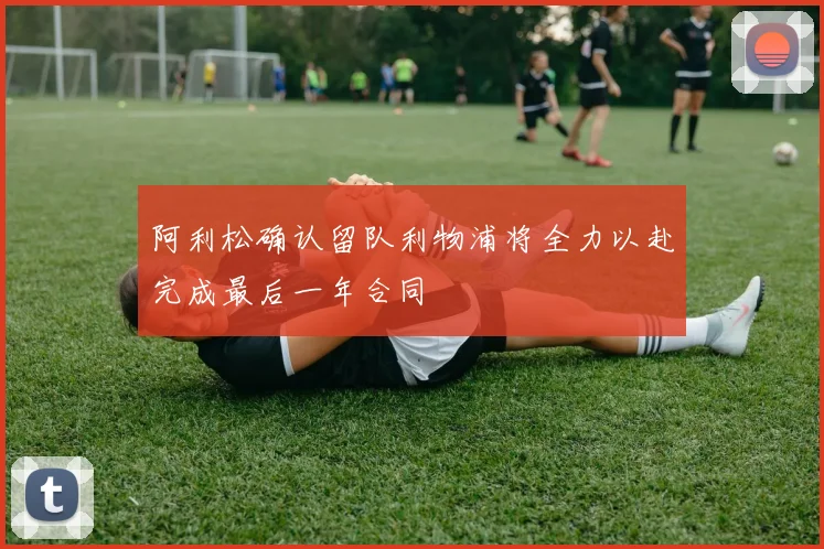 阿利松确认留队利物浦将全力以赴完成最后一年合同