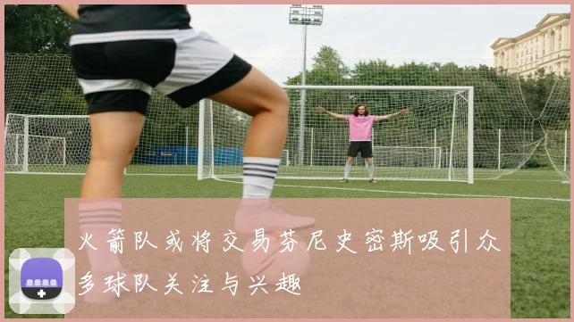 火箭队或将交易芬尼史密斯吸引众多球队关注与兴趣
