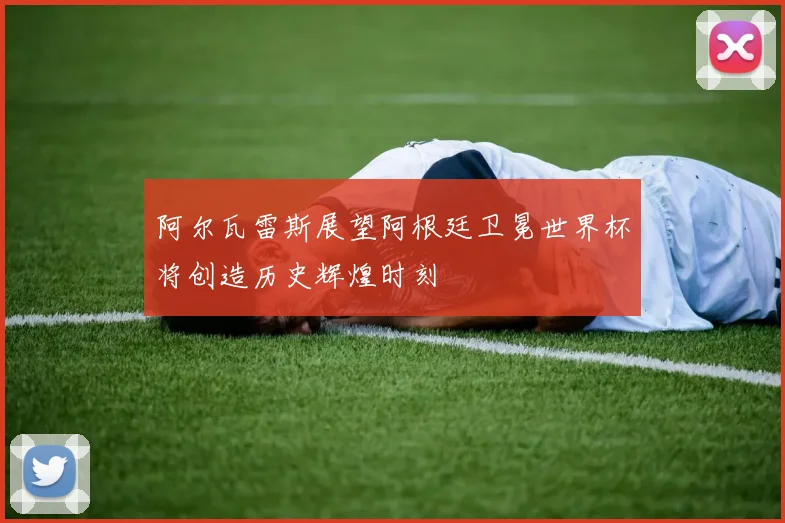 阿尔瓦雷斯展望阿根廷卫冕世界杯将创造历史辉煌时刻