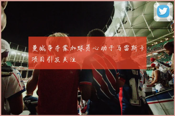 曼城争夺蒙加球员心动于马雷斯卡项目引发关注