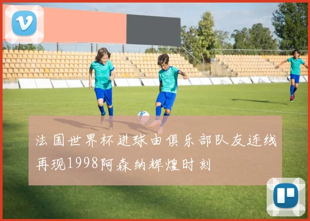 法国世界杯进球由俱乐部队友连线再现1998阿森纳辉煌时刻