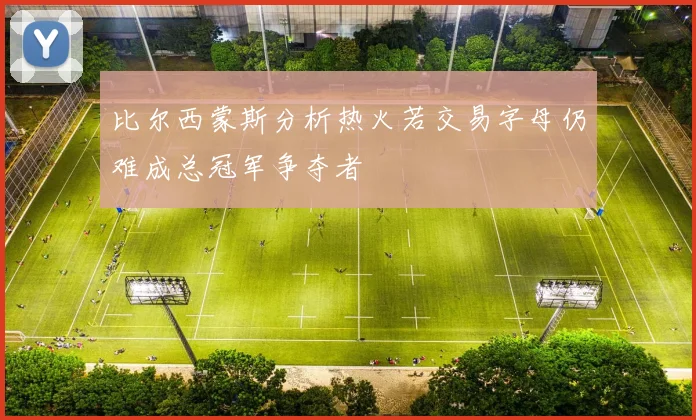 比尔西蒙斯分析热火若交易字母仍难成总冠军争夺者