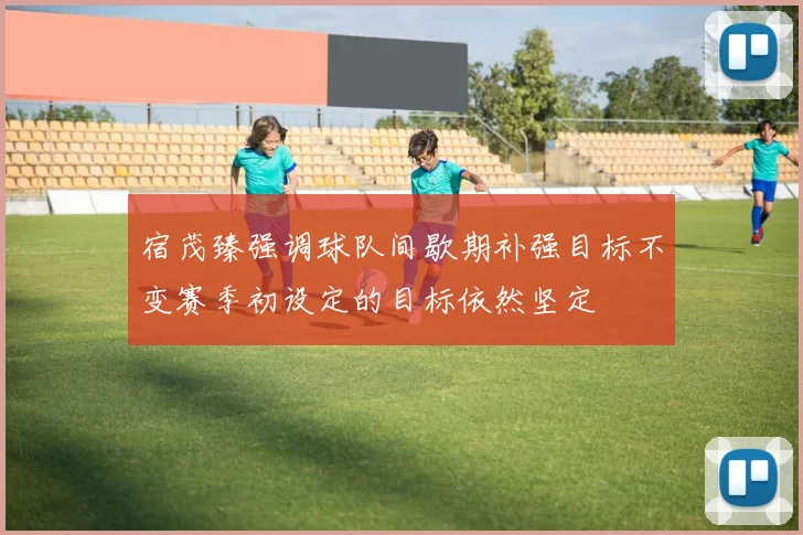 宿茂臻强调球队间歇期补强目标不变赛季初设定的目标依然坚定