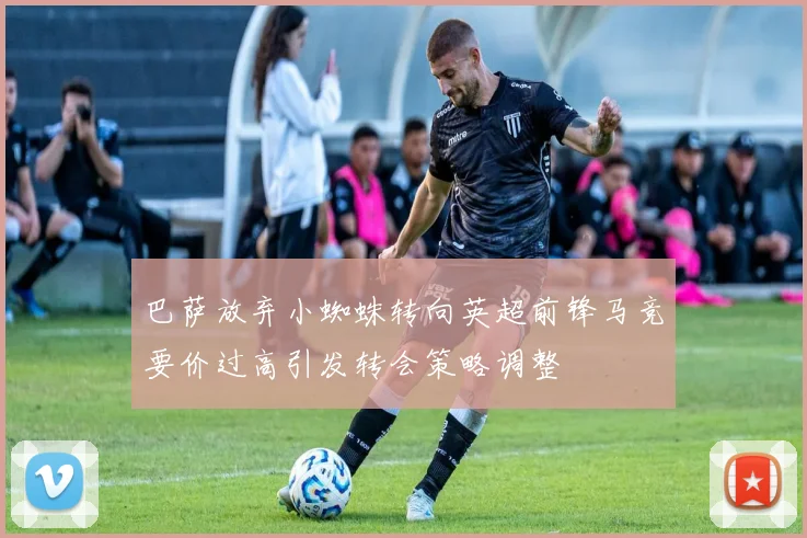 巴萨放弃小蜘蛛转向英超前锋马竞要价过高引发转会策略调整