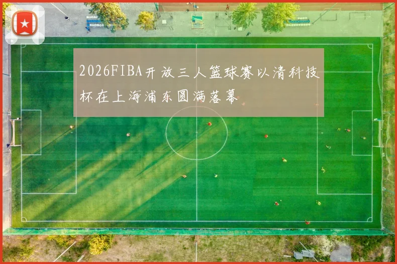 2026FIBA开放三人篮球赛以清科技杯在上海浦东圆满落幕