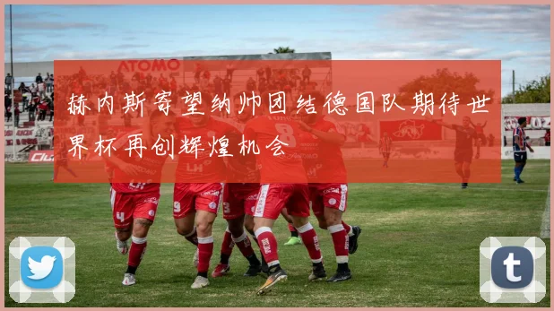 赫内斯寄望纳帅团结德国队期待世界杯再创辉煌机会