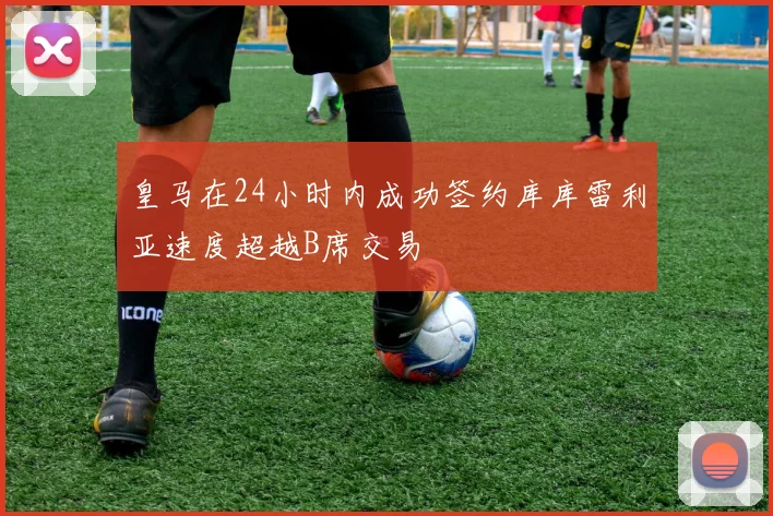 皇马在24小时内成功签约库库雷利亚速度超越B席交易
